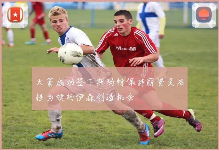 火箭成功签下斯玛特保持薪资灵活性为续约伊森创造机会