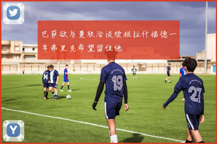 巴萨欲与曼联洽谈续租拉什福德一年弗里克希望留住他