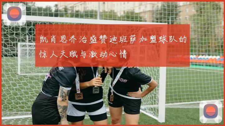 凯肖恩乔治盛赞迪班萨加盟球队的惊人天赋与激动心情