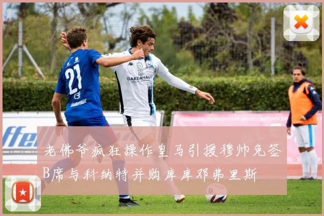老佛爷疯狂操作皇马引援穆帅免签B席与科纳特并购库库邓弗里斯