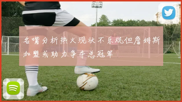 名嘴分析热火现状不乐观但詹姆斯加盟或助力争夺总冠军