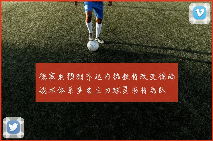 德塞利预测齐达内执教将改变德尚战术体系多名主力球员或将离队