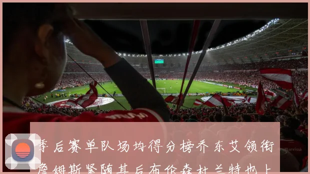 季后赛单队场均得分榜乔东艾领衔詹姆斯紧随其后布伦森杜兰特也上榜