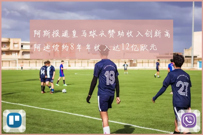 阿斯报道皇马球衣赞助收入创新高阿迪续约8年年收入达12亿欧元