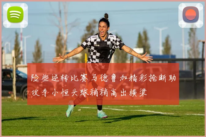 险些逆转比赛马德鲁加精彩抢断助攻李小恒头球稍稍高出横梁
