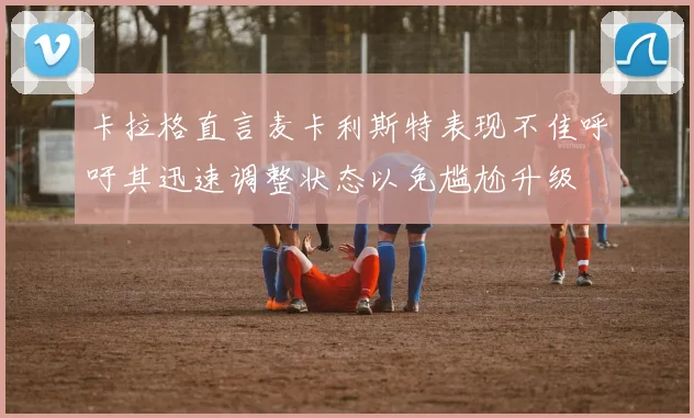 卡拉格直言麦卡利斯特表现不佳呼吁其迅速调整状态以免尴尬升级