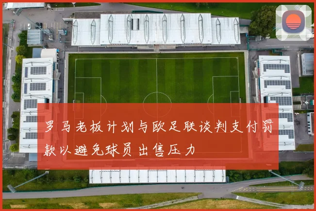罗马老板计划与欧足联谈判支付罚款以避免球员出售压力