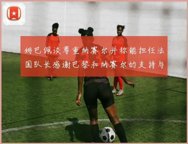 姆巴佩谈尊重纳赛尔并称能担任法国队长感谢巴黎和纳赛尔的支持与帮助