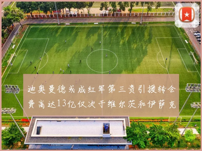 迪奥曼德或成红军第三贵引援转会费高达13亿仅次于维尔茨和伊萨克