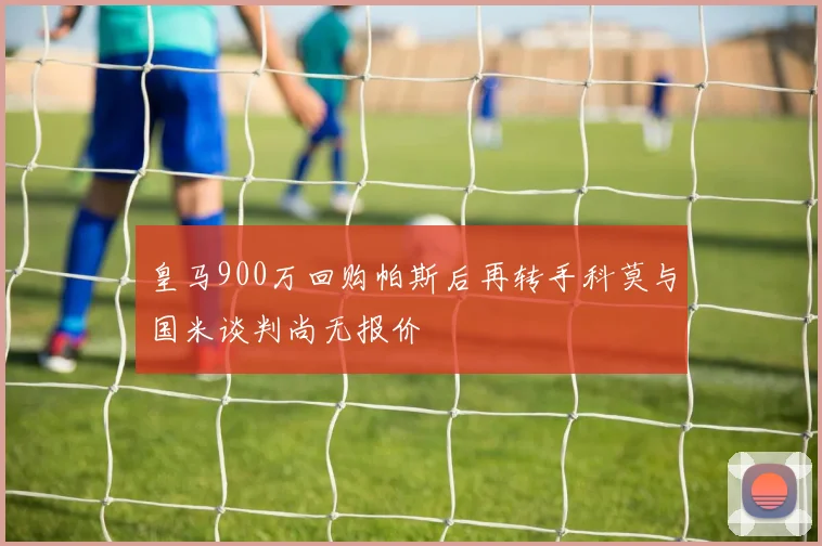 皇马900万回购帕斯后再转手科莫与国米谈判尚无报价
