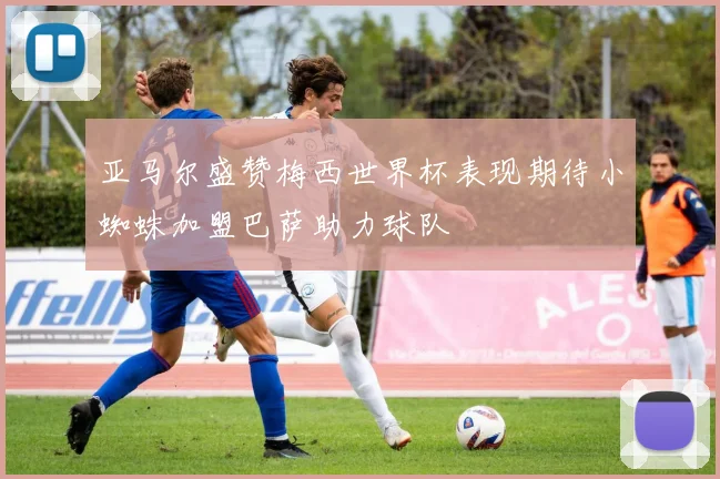 亚马尔盛赞梅西世界杯表现期待小蜘蛛加盟巴萨助力球队