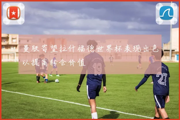 曼联寄望拉什福德世界杯表现出色以提高转会价值