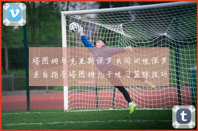塔图姆与克里斯保罗共同训练保罗亲自指导塔图姆儿子练习篮球技巧