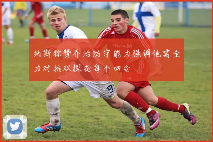 纳斯称赞乔治防守能力强调他需全力对抗双探花每个回合