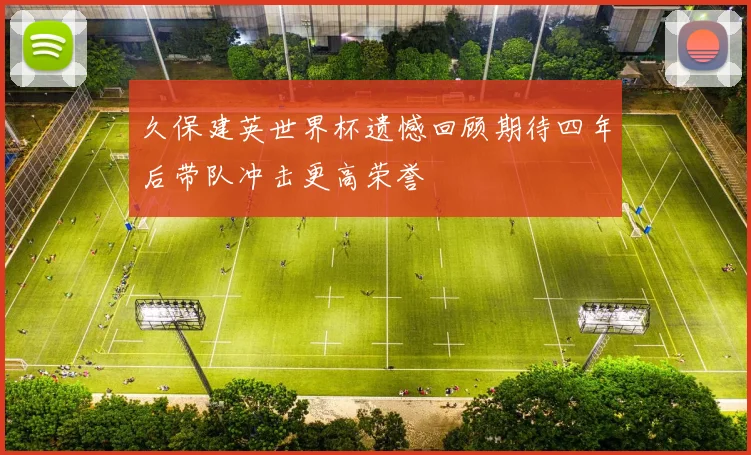 久保建英世界杯遗憾回顾期待四年后带队冲击更高荣誉