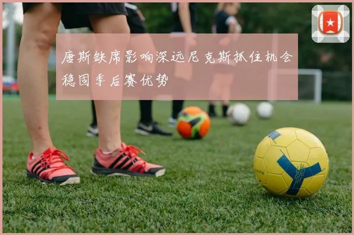 唐斯缺席影响深远尼克斯抓住机会稳固季后赛优势