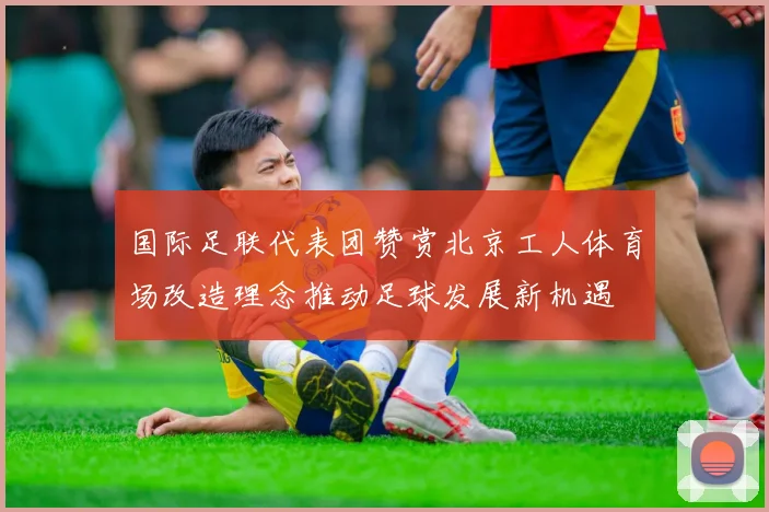 国际足联代表团赞赏北京工人体育场改造理念推动足球发展新机遇