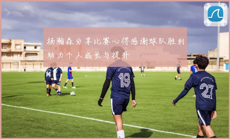 杨瀚森分享比赛心得感谢球队胜利助力个人成长与提升