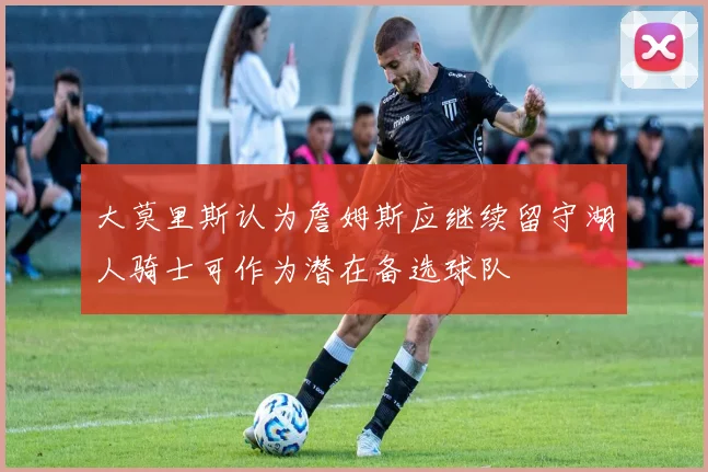 大莫里斯认为詹姆斯应继续留守湖人骑士可作为潜在备选球队