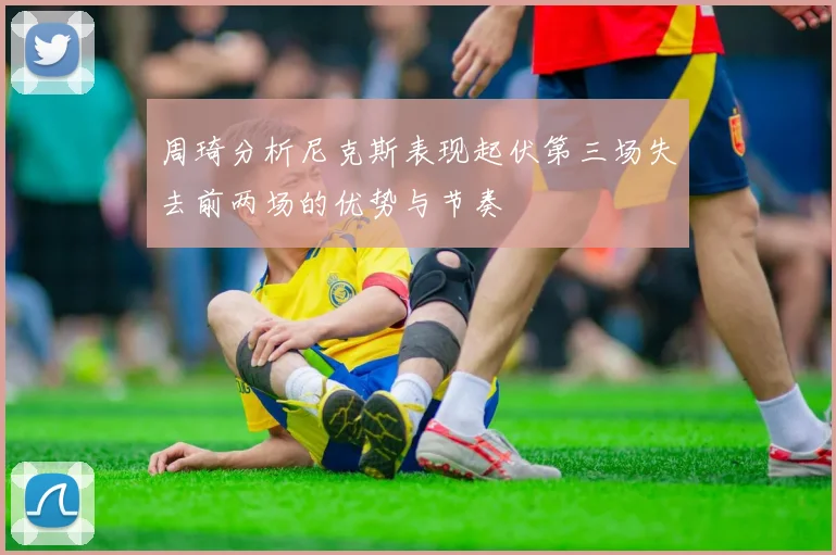 周琦分析尼克斯表现起伏第三场失去前两场的优势与节奏