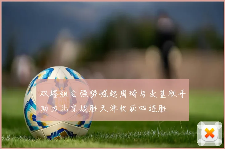 双塔组合强势崛起周琦与麦基联手助力北京战胜天津收获四连胜