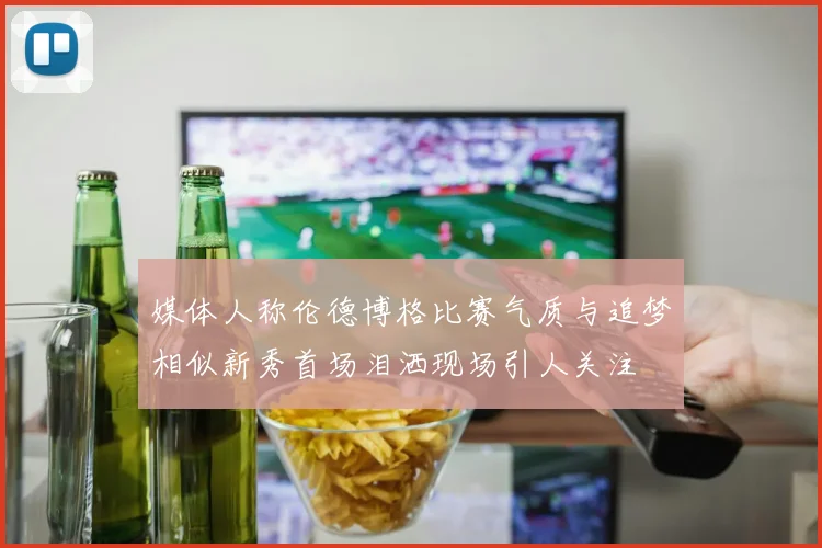 媒体人称伦德博格比赛气质与追梦相似新秀首场泪洒现场引人关注