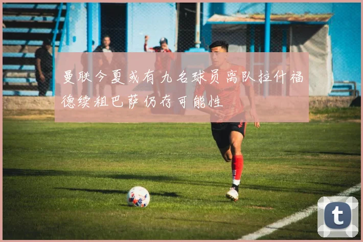 曼联今夏或有九名球员离队拉什福德续租巴萨仍存可能性