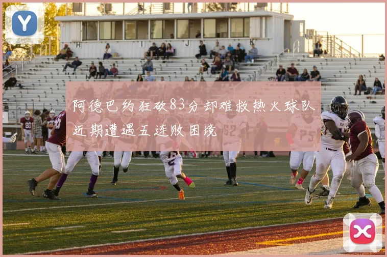 阿德巴约狂砍83分却难救热火球队近期遭遇五连败困境