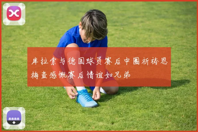 库拉索与德国球员赛后中圈祈祷恩梅查感慨赛后情谊如兄弟