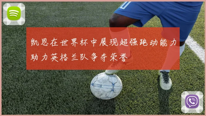 凯恩在世界杯中展现超强跑动能力助力英格兰队争夺荣誉