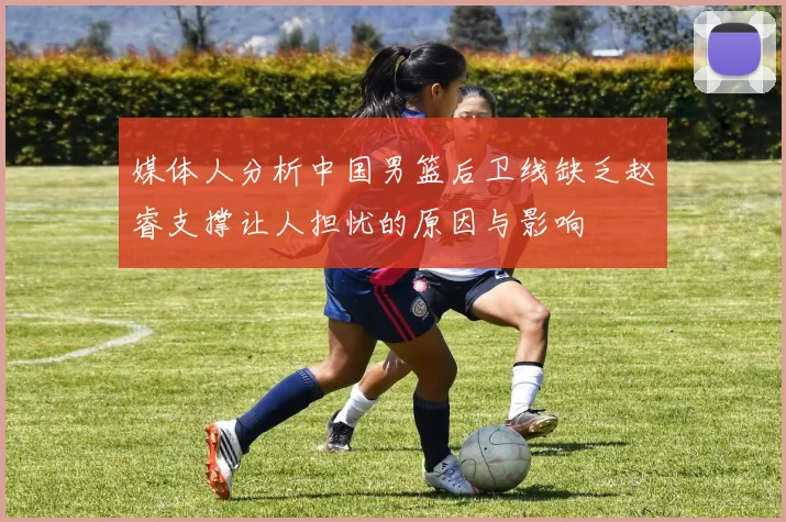 媒体人分析中国男篮后卫线缺乏赵睿支撑让人担忧的原因与影响