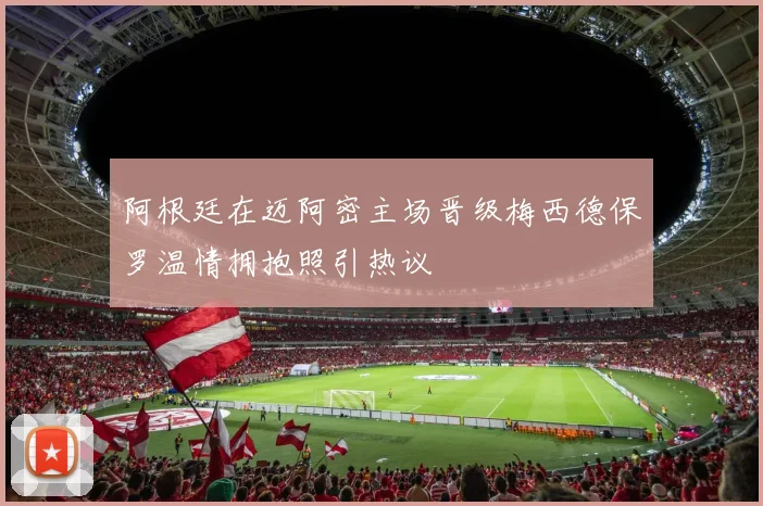 阿根廷在迈阿密主场晋级梅西德保罗温情拥抱照引热议