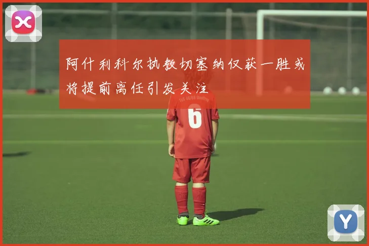 阿什利科尔执教切塞纳仅获一胜或将提前离任引发关注