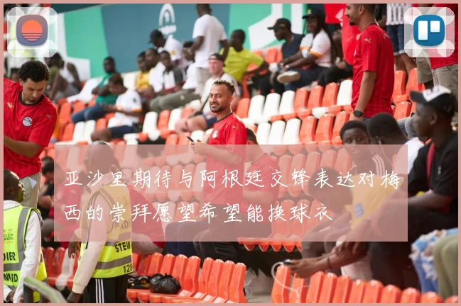 亚沙里期待与阿根廷交锋表达对梅西的崇拜愿望希望能换球衣