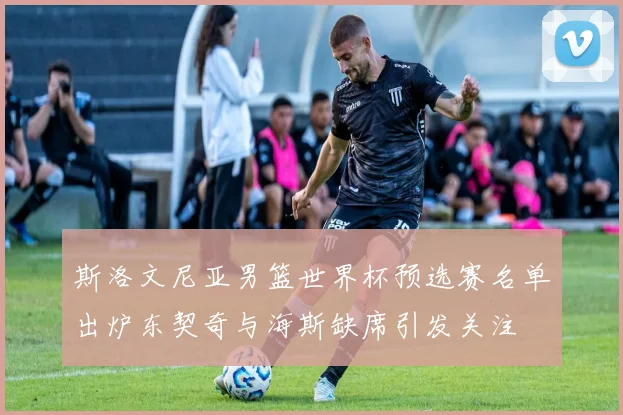 斯洛文尼亚男篮世界杯预选赛名单出炉东契奇与海斯缺席引发关注