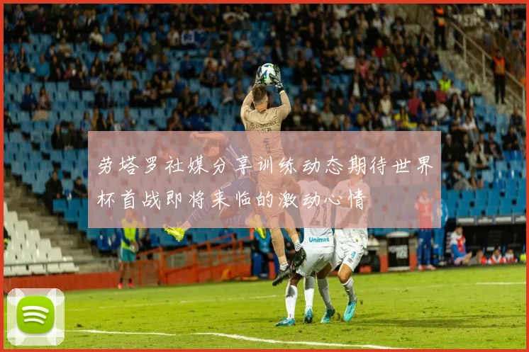 劳塔罗社媒分享训练动态期待世界杯首战即将来临的激动心情